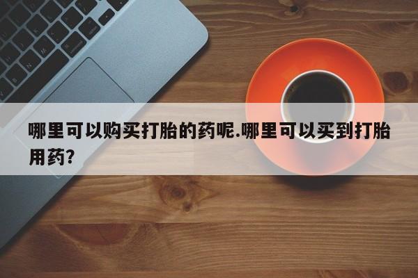 沂水哪里有卖打胎药的私人店哪里可以购买打胎的药呢.哪里可以买到打胎用药？