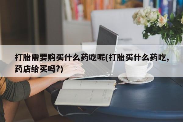 沂水哪里有卖打胎药的私人店打胎需要购买什么药吃呢(打胎买什么药吃,药店给买吗?)