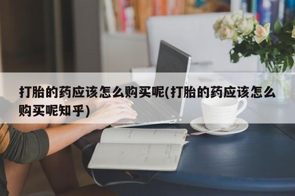 沂水哪里有卖打胎药的私人店打胎的药应该怎么购买呢(打胎的药应该怎么购买呢知乎)